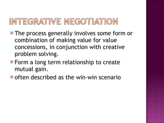 The process generally involves some form or combination of making value for value concessions, in conjunction with creative problem solving. Form a long term relationship to create mutual gain.  often described as the win-win scenario  
