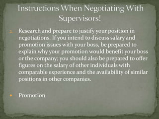 2.   Research and prepare to justify your position in
     negotiations. If you intend to discuss salary and
     promotion issues with your boss, be prepared to
     explain why your promotion would benefit your boss
     or the company; you should also be prepared to offer
     figures on the salary of other individuals with
     comparable experience and the availability of similar
     positions in other companies.

    Promotion
 