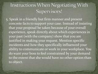 5. Speak in a friendly but firm manner and present
  concrete facts to support your case. Instead of insisting
  that your proposal be taken because of your overall
  experience, speak directly about which experiences in
  your past (with the company) show that you are
  justified in making your request. Mention specific
  incidents and how they specifically influenced your
  ability to communicate or work in your workplace. You
  do want your boss to feel constrained by your demand
  to the extent that she would have no other option than
  to object.
 
