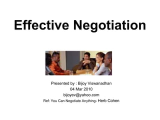 Effective Negotiation Presented by : Bijoy Viswanadhan 04 Mar 2010 bijoyev@yahoo.com Ref: You Can Negotiate Anything- Herb Cohen 