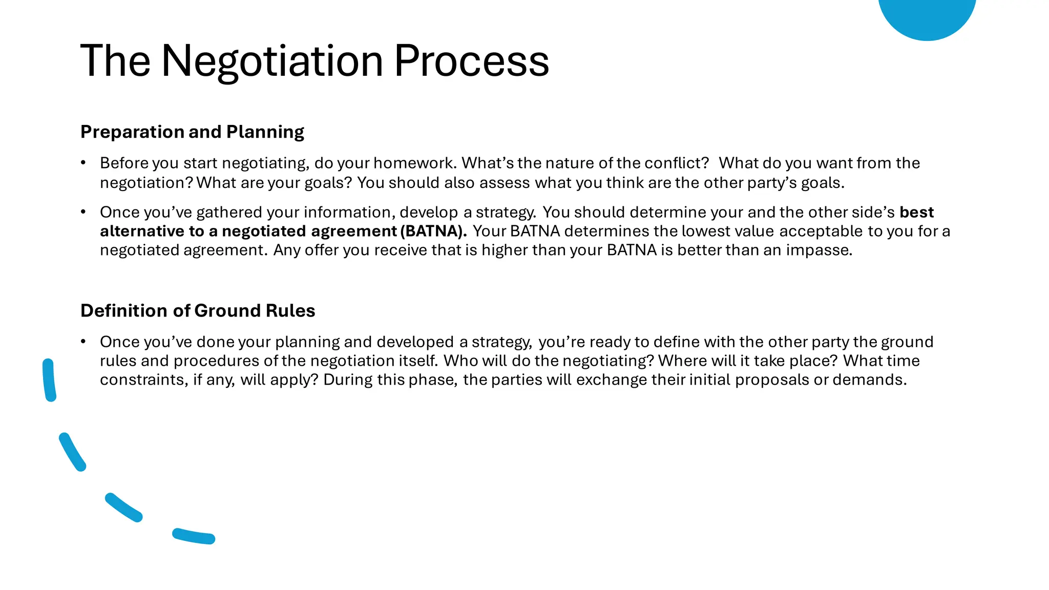 The Negotiation Process
Preparation and Planning
• Before you start negotiating, do your homework. What’s the nature of the conflict? What do you want from the
negotiation? What are your goals? You should also assess what you think are the other party’s goals.
• Once you’ve gathered your information, develop a strategy. You should determine your and the other side’s best
alternative to a negotiated agreement (BATNA). Your BATNA determines the lowest value acceptable to you for a
negotiated agreement. Any offer you receive that is higher than your BATNA is better than an impasse.
Definition of Ground Rules
• Once you’ve done your planning and developed a strategy, you’re ready to define with the other party the ground
rules and procedures of the negotiation itself. Who will do the negotiating? Where will it take place? What time
constraints, if any, will apply? During this phase, the parties will exchange their initial proposals or demands.
 