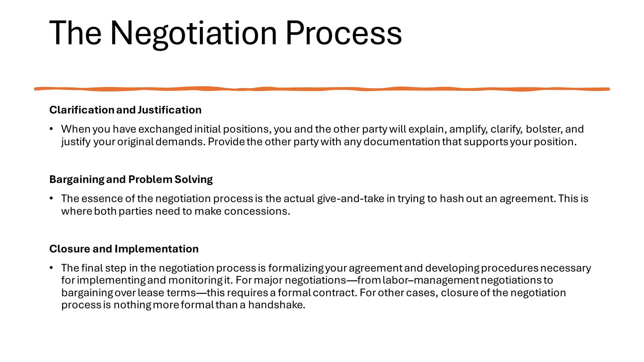 The Negotiation Process
Clarificationand Justification
• Whenyou have exchangedinitial positions,you and the other party will explain,amplify, clarify, bolster,and
justify youroriginaldemands.Providethe other party with any documentationthat supportsyourposition.
Bargainingand Problem Solving
• The essence of the negotiation processis the actual give-and-take in trying to hashout an agreement.This is
wherebothparties need to make concessions.
Closure and Implementation
• The final step in the negotiationprocessis formalizingyouragreementand developingproceduresnecessary
forimplementingand monitoringit. Formajor negotiations—fromlabor–managementnegotiationsto
bargainingoverlease terms—this requiresa formalcontract. Forothercases, closureof the negotiation
processis nothingmoreformalthana handshake.
 