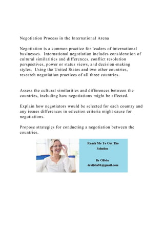 Negotiation Process in the International Arena
Negotiation is a common practice for leaders of international
businesses. International negotiation includes consideration of
cultural similarities and differences, conflict resolution
perspectives, power or status views, and decision-making
styles. Using the United States and two other countries,
research negotiation practices of all three countries.
Assess the cultural similarities and differences between the
countries, including how negotiations might be affected.
Explain how negotiators would be selected for each country and
any issues differences in selection criteria might cause for
negotiations.
Propose strategies for conducting a negotiation between the
countries.
 