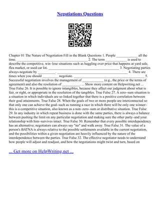 Negotiations Questions
Chapter 01 The Nature of Negotiation Fill in the Blank Questions 1. People ____________ all the
time. ________________________________________ 2. The term ____________ is used to
describe the competitive, win–lose situations such as haggling over price that happens at yard sale,
flea market, or used car lot. ________________________________________ 3. Negotiating parties
always negotiate by __________. ________________________________________ 4. There are
times when you should _________ negotiate. ________________________________________ 5.
Successful negotiation involves the management of ____________ (e.g., the price or the terms of
agreement) and also the resolution of __________. ... Show more content on Helpwriting.net ...
True False 26. It is possible to ignore intangibles, because they affect our judgment about what is
fair, or right, or appropriate in the resolution of the tangibles. True False 27. A zero–sum situation is
a situation in which individuals are so linked together that there is a positive correlation between
their goal attainments. True False 28. When the goals of two or more people are interconnected so
that only one can achieve the goal–such as running a race in which there will be only one winner–
this is a competitive situation, also known as a non–zero–sum or distributive situation. True False
29. In any industry in which repeat business is done with the same parties, there is always a balance
between pushing the limit on any particular negotiation and making sure the other party–and your
relationship with him–survives intact. True False 30. Remember that every possible interdependency
has an alternative; negotiators can always say "no" and walk away. True False 31. The value of a
person's BATNA is always relative to the possible settlements available in the current negotiation,
and the possibilities within a given negotiation are heavily influenced by the nature of the
interdependence between the parties. True False 32. The effective negotiator needs to understand
how people will adjust and readjust, and how the negotiations might twist and turn, based on
... Get more on HelpWriting.net ...
 