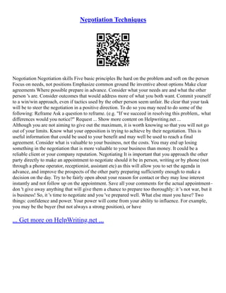 Negotiation Techniques
Nogotiation Negotiation skills Five basic principles Be hard on the problem and soft on the person
Focus on needs, not positions Emphasize common ground Be inventive about options Make clear
agreements Where possible prepare in advance. Consider what your needs are and what the other
person 's are. Consider outcomes that would address more of what you both want. Commit yourself
to a win/win approach, even if tactics used by the other person seem unfair. Be clear that your task
will be to steer the negotiation in a positive direction. To do so you may need to do some of the
following: Reframe Ask a question to reframe. (e.g. "If we succeed in resolving this problem,. what
differences would you notice?" Request ... Show more content on Helpwriting.net ...
Although you are not aiming to give out the maximum, it is worth knowing so that you will not go
out of your limits. Know what your opposition is trying to achieve by their negotiation. This is
useful information that could be used to your benefit and may well be used to reach a final
agreement. Consider what is valuable to your business, not the costs. You may end up losing
something in the negotiation that is more valuable to your business than money. It could be a
reliable client or your company reputation. Negotiating It is important that you approach the other
party directly to make an appointment to negotiate should it be in person, writing or by phone (not
through a phone operator, receptionist, assistant etc) as this will allow you to set the agenda in
advance, and improve the prospects of the other party preparing sufficiently enough to make a
decision on the day. Try to be fairly open about your reason for contact or they may lose interest
instantly and not follow up on the appointment. Save all your comments for the actual appointment–
don 't give away anything that will give them a chance to prepare too thoroughly: it 's not war, but it
is business! So, it 's time to negotiate and you 've prepared well. What else must you have? Two
things: confidence and power. Your power will come from your ability to influence. For example,
you may be the buyer (but not always a strong position), or have
... Get more on HelpWriting.net ...
 