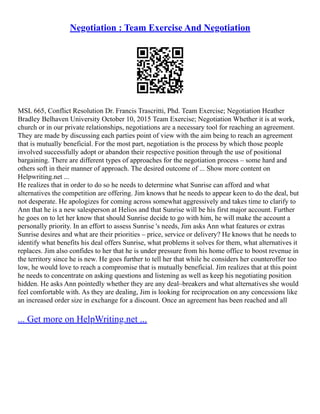 Negotiation : Team Exercise And Negotiation
MSL 665, Conflict Resolution Dr. Francis Trascritti, Phd. Team Exercise; Negotiation Heather
Bradley Belhaven University October 10, 2015 Team Exercise; Negotiation Whether it is at work,
church or in our private relationships, negotiations are a necessary tool for reaching an agreement.
They are made by discussing each parties point of view with the aim being to reach an agreement
that is mutually beneficial. For the most part, negotiation is the process by which those people
involved successfully adopt or abandon their respective position through the use of positional
bargaining. There are different types of approaches for the negotiation process – some hard and
others soft in their manner of approach. The desired outcome of ... Show more content on
Helpwriting.net ...
He realizes that in order to do so he needs to determine what Sunrise can afford and what
alternatives the competition are offering. Jim knows that he needs to appear keen to do the deal, but
not desperate. He apologizes for coming across somewhat aggressively and takes time to clarify to
Ann that he is a new salesperson at Helios and that Sunrise will be his first major account. Further
he goes on to let her know that should Sunrise decide to go with him, he will make the account a
personally priority. In an effort to assess Sunrise 's needs, Jim asks Ann what features or extras
Sunrise desires and what are their priorities – price, service or delivery? He knows that he needs to
identify what benefits his deal offers Sunrise, what problems it solves for them, what alternatives it
replaces. Jim also confides to her that he is under pressure from his home office to boost revenue in
the territory since he is new. He goes further to tell her that while he considers her counteroffer too
low, he would love to reach a compromise that is mutually beneficial. Jim realizes that at this point
he needs to concentrate on asking questions and listening as well as keep his negotiating position
hidden. He asks Ann pointedly whether they are any deal–breakers and what alternatives she would
feel comfortable with. As they are dealing, Jim is looking for reciprocation on any concessions like
an increased order size in exchange for a discount. Once an agreement has been reached and all
... Get more on HelpWriting.net ...
 
