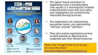 • This ‘game’ based simulation of
negotiations over a transboundary
river-aquifer is a ‘learning tool’ to better
understand the issues that arise when
such negotiations are carried out by
interested Sharing Countries.
• The negotiations are conducted by
two-person teams, one representing
“HillI’stan’ and the “Valli’stan”.
• They will conduct negotiations on how
to work towards an Agreement to
cooperate over their shared resources
Please ‘click’ through to the rest of the ppt….
For more info contact:
ShammyPuri@practicalhydrogeology.co.uk
 