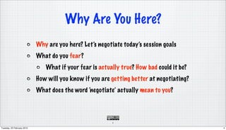 Why Are You Here?
                            Why are you here? Let’s negotiate today’s session goals
                            What do you fear?
                               What if your fear is actually true? How bad could it be?
                            How will you know if you are getting better at negotiating?
                            What does the word ‘negotiate’ actually mean to you?



                                                         4

Tuesday, 23 February 2010                                                                 4
 
