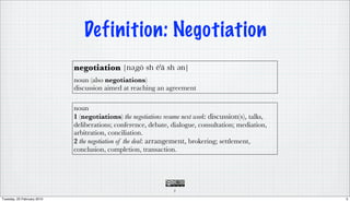 Definition: Negotiation
                            negotiation
                            noun (also negotiations)
                            discussion aimed at reaching an agreement

                            noun
                            1 (negotiations) the negotiations resume next week: discussion(s), talks,
                            deliberations; conference, debate, dialogue, consultation; mediation,
                            arbitration, conciliation.
                            2 the negotiation of the deal: arrangement, brokering; settlement,
                            conclusion, completion, transaction.




                                                                 5

Tuesday, 23 February 2010                                                                               5
 