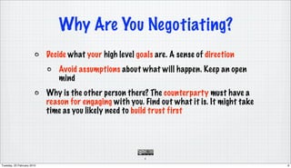 Why Are You Negotiating?
                            Decide what your high level goals are. A sense of direction
                               Avoid assumptions about what will happen. Keep an open
                               mind
                            Why is the other person there? The counterparty must have a
                            reason for engaging with you. Find out what it is. It might take
                            time as you likely need to build trust first




                                                          6

Tuesday, 23 February 2010                                                                      6
 