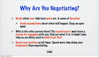 Why Are You Negotiating?
                            Decide what your high level goals are. A sense of direction
                               Avoid assumptions about what will happen. Keep an open
                               mind
                            Why is the other person there? The counterparty must have a
                            reason for engaging with you. Find out what it is. It might take
                            time as you likely need to build trust first
                            Know your position at all times. Spend more time doing your
                            homework than negotiating

                                                          6

Tuesday, 23 February 2010                                                                      6
 