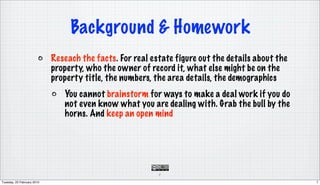 Background & Homework
                            Reseach the facts. For real estate figure out the details about the
                            property, who the owner of record it, what else might be on the
                            property title, the numbers, the area details, the demographics
                               You cannot brainstorm for ways to make a deal work if you do
                               not even know what you are dealing with. Grab the bull by the
                               horns. And keep an open mind




                                                          7

Tuesday, 23 February 2010                                                                         7
 