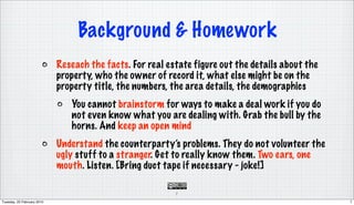 Background & Homework
                            Reseach the facts. For real estate figure out the details about the
                            property, who the owner of record it, what else might be on the
                            property title, the numbers, the area details, the demographics
                               You cannot brainstorm for ways to make a deal work if you do
                               not even know what you are dealing with. Grab the bull by the
                               horns. And keep an open mind
                            Understand the counterparty’s problems. They do not volunteer the
                            ugly stuff to a stranger. Get to really know them. Two ears, one
                            mouth. Listen. [Bring duct tape if necessary - joke!]

                                                          7

Tuesday, 23 February 2010                                                                         7
 