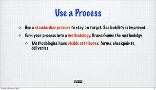 Use a Process
                            Use a standardize process to stay on target. Scaleability is improved.
                            Turn your process into a methodology. Brand/name the methodolgy
                               Methodologies have visible attributes: forms, checkpoints,
                               deliveries




                                                          8

Tuesday, 23 February 2010                                                                            8
 