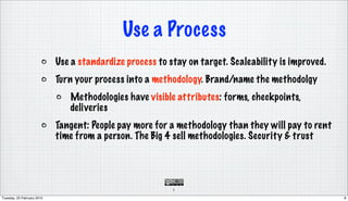 Use a Process
                            Use a standardize process to stay on target. Scaleability is improved.
                            Turn your process into a methodology. Brand/name the methodolgy
                               Methodologies have visible attributes: forms, checkpoints,
                               deliveries
                            Tangent: People pay more for a methodology than they will pay to rent
                            time from a person. The Big 4 sell methodologies. Security & trust




                                                          8

Tuesday, 23 February 2010                                                                            8
 