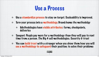 Use a Process
                            Use a standardize process to stay on target. Scaleability is improved.
                            Turn your process into a methodology. Brand/name the methodolgy
                               Methodologies have visible attributes: forms, checkpoints,
                               deliveries
                            Tangent: People pay more for a methodology than they will pay to rent
                            time from a person. The Big 4 sell methodologies. Security & trust
                            You can build trust with a stranger when you show them how you will
                            use a methodology to safeguard their position; to solve their problems

                                                          8

Tuesday, 23 February 2010                                                                            8
 