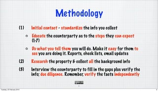 Methodology
                        (1)   Initial contact - standardize the info you collect
                              Educate the counterparty as to the steps they can expect
                              (1-7)
                              Do what you tell them you will do. Make it easy for them to
                              see you are doing it. Reports, check lists, email updates
                        (2)   Research the property & collect all the background info
                        (3)   Interview the counterparty to fill in the gaps plus verify the
                              info; due diligence. Remember, verify the facts independently

                                                         9

Tuesday, 23 February 2010                                                                      9
 