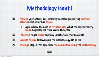 Methodology (cont.)
                        (4)   Present your offers. Yes, seriously consider presenting multiple
                              offers so the seller has choice
                                  Explain how the each offer addresses what the counterparty
                                  needs. Logically, let them write the offer
                        (5)   Follow up to get closer one way (deal) or another (no deal)
                        (6)   Execute to plan following on the methodology. No ad-lib
                        (7)   Manage steps after agreement to completion using the methodology

                                                        10

Tuesday, 23 February 2010                                                                        10
 