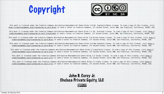 Copyright
           This work is licensed under the Creative Commons Attribution-Noncommercial-Share Alike 2.0 UK: England & Wales License. To view a copy of this license, visit
          http://creativecommons.org/licenses/by-nc-sa/2.0/uk/ or send a letter to Creative Commons, 171 Second Street, Suite 300, San Francisco, California, 94105, USA.

          This work is licensed under the Creative Commons Attribution-Noncommercial-Share Alike 2.5 UK: Scotland License. To view a copy of this license, visit http://
          creativecommons.org/licenses/by-nc-sa/2.5/scotland/ or send a letter to Creative Commons, 171 Second Street, Suite 300, San Francisco, California, 94105, USA.

          This work is licensed under the Creative Commons Attribution-Noncommercial-Share Alike 3.0 United States License. To view a copy of this license, visit http://
              creativecommons.org/licenses/by-nc-sa/3.0/us/ or send a letter to Creative Commons, 171 Second Street, Suite 300, San Francisco, California, 94105, USA.

           This work is licensed under the Creative Commons Attribution-Noncommercial-Share Alike 3.0 New Zealand License. To view a copy of this license, visit http://
             creativecommons.org/licenses/by-nc-sa/3.0/nz/ or send a letter to Creative Commons, 171 Second Street, Suite 300, San Francisco, California, 94105, USA.

            This work is licensed under the Creative Commons Attribution-Noncommercial-Share Alike 2.5 Australia License. To view a copy of this license, visit http://
             creativecommons.org/licenses/by-nc-sa/2.5/au/ or send a letter to Creative Commons, 171 Second Street, Suite 300, San Francisco, California, 94105, USA.

              This work is licensed under the Creative Commons Attribution-Noncommercial-Share Alike 2.5 Israel License. To view a copy of this license, visit http://
              creativecommons.org/licenses/by-nc-sa/2.5/il/ or send a letter to Creative Commons, 171 Second Street, Suite 300, San Francisco, California, 94105, USA.

              This work is licensed under the Creative Commons Attribution-Noncommercial-Share Alike 2.5 India License. To view a copy of this license, visit http://
              creativecommons.org/licenses/by-nc-sa/2.5/in/ or send a letter to Creative Commons, 171 Second Street, Suite 300, San Francisco, California, 94105, USA.




                                                                       John B. Corey Jr.
                                                                  Chelsea Private Equity, LLC
                                                                                         2

Tuesday, 23 February 2010                                                                                                                                                   2
 