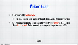 Poker Face
                            Be prepared to walk away.
                               No deal should be a make or break deal. Avoid those situations
                            Let the counterparty come back to you. If your offer is a good one
                            then let it stand. Be in no rush to change or improve your offer




                                                         11

Tuesday, 23 February 2010                                                                        11
 