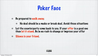 Poker Face
                            Be prepared to walk away.
                                No deal should be a make or break deal. Avoid those situations
                            Let the counterparty come back to you. If your offer is a good one
                            then let it stand. Be in no rush to change or improve your offer
                            Silence is your friend.




                                                         11

Tuesday, 23 February 2010                                                                        11
 
