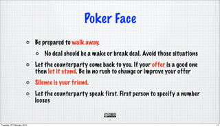 Poker Face
                            Be prepared to walk away.
                                No deal should be a make or break deal. Avoid those situations
                            Let the counterparty come back to you. If your offer is a good one
                            then let it stand. Be in no rush to change or improve your offer
                            Silence is your friend.
                            Let the counterparty speak first. First person to specify a number
                            looses

                                                         11

Tuesday, 23 February 2010                                                                        11
 