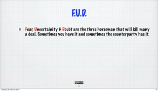 F.U.D.
                            Fear, Uncertainity & Doubt are the three horseman that will kill many
                            a deal. Sometimes you have it and sometimes the counterparty has it.




                                                         12

Tuesday, 23 February 2010                                                                           12
 