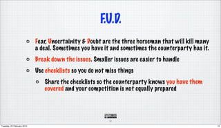 F.U.D.
                            Fear, Uncertainity & Doubt are the three horseman that will kill many
                            a deal. Sometimes you have it and sometimes the counterparty has it.
                            Break down the issues. Smaller issues are easier to handle
                            Use checklists so you do not miss things
                               Share the checklists so the counterparty knows you have them
                               covered and your competition is not equally prepared




                                                          12

Tuesday, 23 February 2010                                                                           12
 