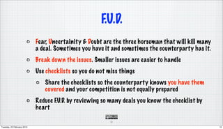 F.U.D.
                            Fear, Uncertainity & Doubt are the three horseman that will kill many
                            a deal. Sometimes you have it and sometimes the counterparty has it.
                            Break down the issues. Smaller issues are easier to handle
                            Use checklists so you do not miss things
                               Share the checklists so the counterparty knows you have them
                               covered and your competition is not equally prepared
                            Reduce F.U.D. by reviewing so many deals you know the checklist by
                            heart

                                                          12

Tuesday, 23 February 2010                                                                           12
 