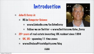 Introduction
                            John B. Corey Jr.
                                BS in Computer Science
                                    www.LinkedIn.com/in/JohnCorey
                                    Follow me on Twitter -> www.Twitter.com/John_Corey
                            25+ years of real estate investing; UK resident since 1994
                                UK, US - spanning 11 time zones
                                www.ChelseaPrivateEquity.com/blog

                                                      3

Tuesday, 23 February 2010                                                                3
 