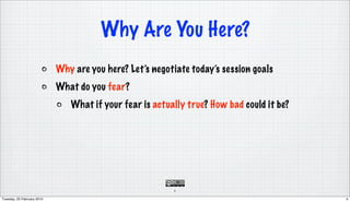 Why Are You Here?
                            Why are you here? Let’s negotiate today’s session goals
                            What do you fear?
                               What if your fear is actually true? How bad could it be?




                                                         4

Tuesday, 23 February 2010                                                                 4
 