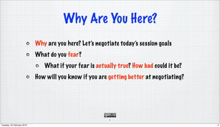 Why Are You Here?
                            Why are you here? Let’s negotiate today’s session goals
                            What do you fear?
                               What if your fear is actually true? How bad could it be?
                            How will you know if you are getting better at negotiating?




                                                         4

Tuesday, 23 February 2010                                                                 4
 