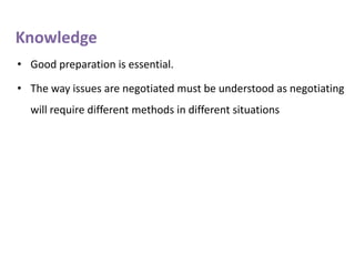 Knowledge
• Good preparation is essential.
• The way issues are negotiated must be understood as negotiating
will require different methods in different situations

 