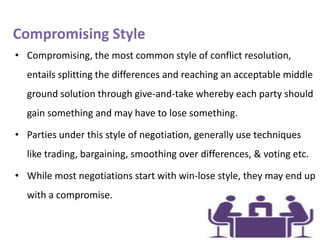 Compromising Style
• Compromising, the most common style of conflict resolution,
entails splitting the differences and reaching an acceptable middle
ground solution through give-and-take whereby each party should
gain something and may have to lose something.
• Parties under this style of negotiation, generally use techniques
like trading, bargaining, smoothing over differences, & voting etc.
• While most negotiations start with win-lose style, they may end up

with a compromise.

 