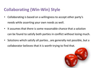 Collaborating (Win-Win) Style
• Collaborating is based on a willingness to accept other party’s
needs while asserting your own needs as well.
• It assumes that there is some reasonable chance that a solution

can be found to satisfy both parties in conflict without losing much.
• Solutions which satisfy all parties , are generally not possible, but a
collaborator believes that it is worth trying to find that.

 