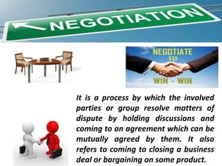 It is a process by which the involved
parties or group resolve matters of
dispute by holding discussions and
coming to an agreement which can be
mutually agreed by them. It also
refers to coming to closing a business
deal or bargaining on some product.

 