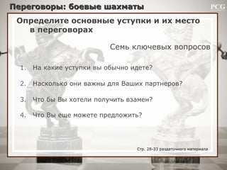 Определите основные уступки и их место
в переговорах
Семь ключевых вопросов
1. На какие уступки вы обычно идете?
2. Насколько они важны для Ваших партнеров?
3. Что бы Вы хотели получить взамен?
4. Что Вы еще можете предложить?
Переговоры: боевые шахматыПереговоры: боевые шахматы
Стр. 28-33 раздаточного материала
 