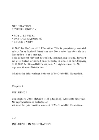 NEGOTIATION
SEVENTH EDITION
• ROY J. LEWICKI
• DAVID M. SAUNDERS
• BRUCE BARRY
© 2015 by McGraw‐Hill Education. This is proprietary material
solely for authorized instructor use. Not authorized for sale or d
istribution in any manner.
This document may not be copied, scanned, duplicated, forward
ed, distributed, or posted on a website, in whole or part.Copyrig
ht © 2015 McGraw-Hill Education. All rights reserved. No
reproduction or distribution
without the prior written consent of McGraw-Hill Education.
Chapter 9
INFLUENCE
Copyright © 2015 McGraw-Hill Education. All rights reserved.
No reproduction or distribution
without the prior written consent of McGraw-Hill Education.
9-3
INFLUENCE IN NEGOTIATION
 