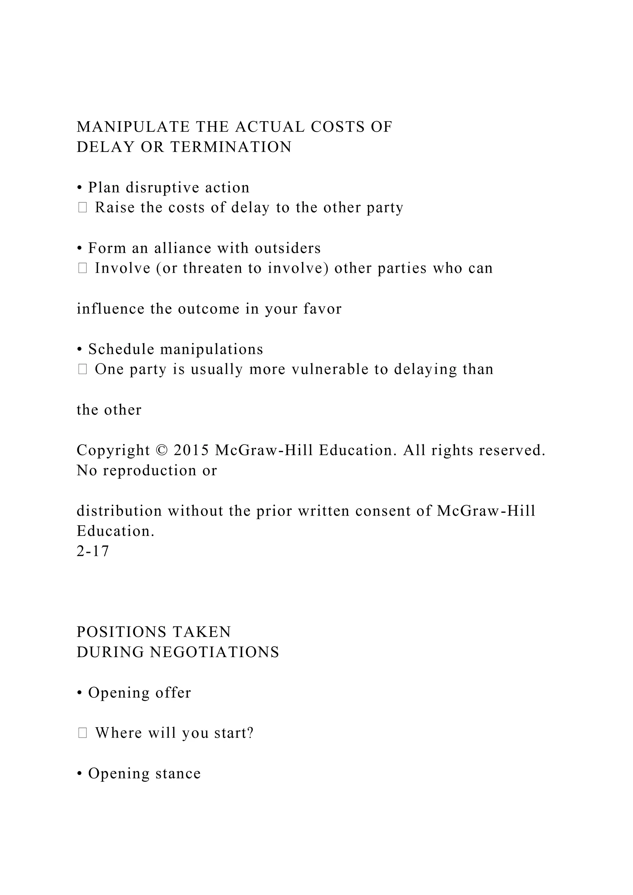 MANIPULATE THE ACTUAL COSTS OF
DELAY OR TERMINATION
• Plan disruptive action
• Form an alliance with outsiders
influence the outcome in your favor
• Schedule manipulations
the other
Copyright © 2015 McGraw-Hill Education. All rights reserved.
No reproduction or
distribution without the prior written consent of McGraw-Hill
Education.
2-17
POSITIONS TAKEN
DURING NEGOTIATIONS
• Opening offer
• Opening stance
 
