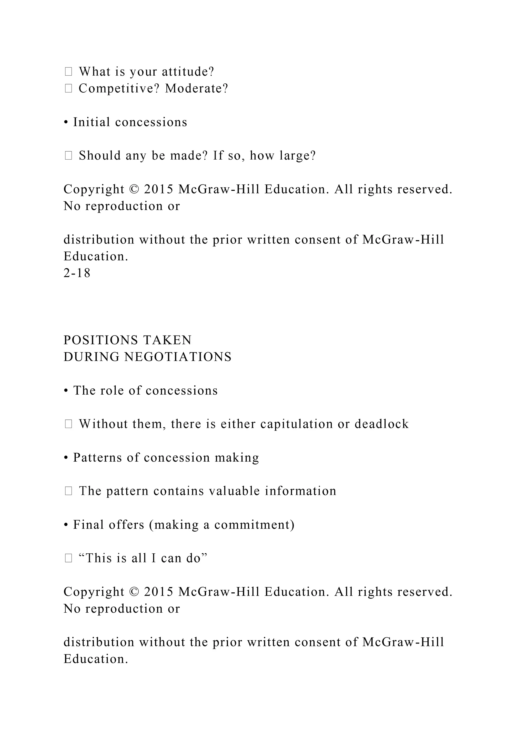 • Initial concessions
Copyright © 2015 McGraw-Hill Education. All rights reserved.
No reproduction or
distribution without the prior written consent of McGraw-Hill
Education.
2-18
POSITIONS TAKEN
DURING NEGOTIATIONS
• The role of concessions
• Patterns of concession making
• Final offers (making a commitment)
Copyright © 2015 McGraw-Hill Education. All rights reserved.
No reproduction or
distribution without the prior written consent of McGraw-Hill
Education.
 