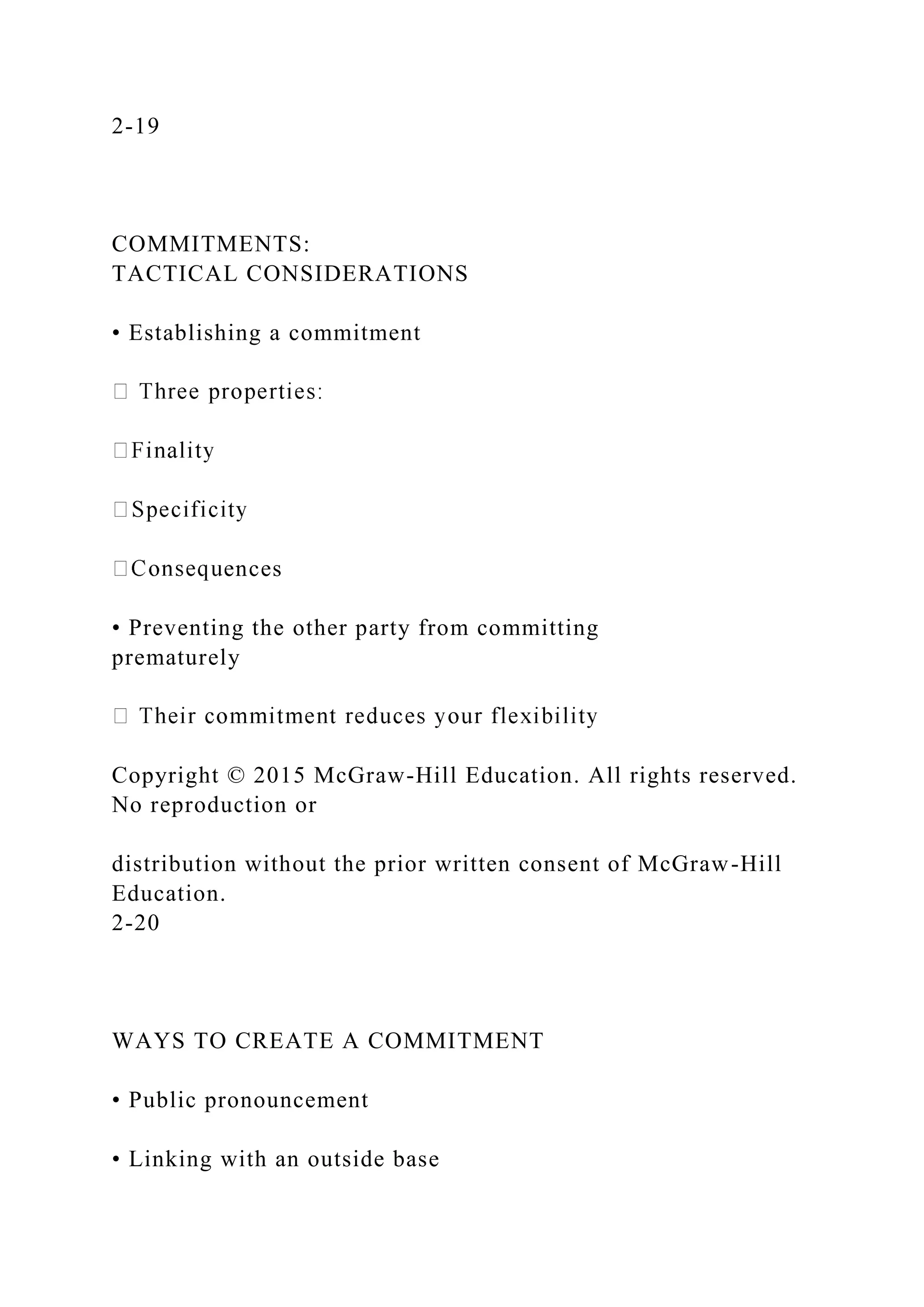 2-19
COMMITMENTS:
TACTICAL CONSIDERATIONS
• Establishing a commitment
ences
• Preventing the other party from committing
prematurely
Copyright © 2015 McGraw-Hill Education. All rights reserved.
No reproduction or
distribution without the prior written consent of McGraw-Hill
Education.
2-20
WAYS TO CREATE A COMMITMENT
• Public pronouncement
• Linking with an outside base
 