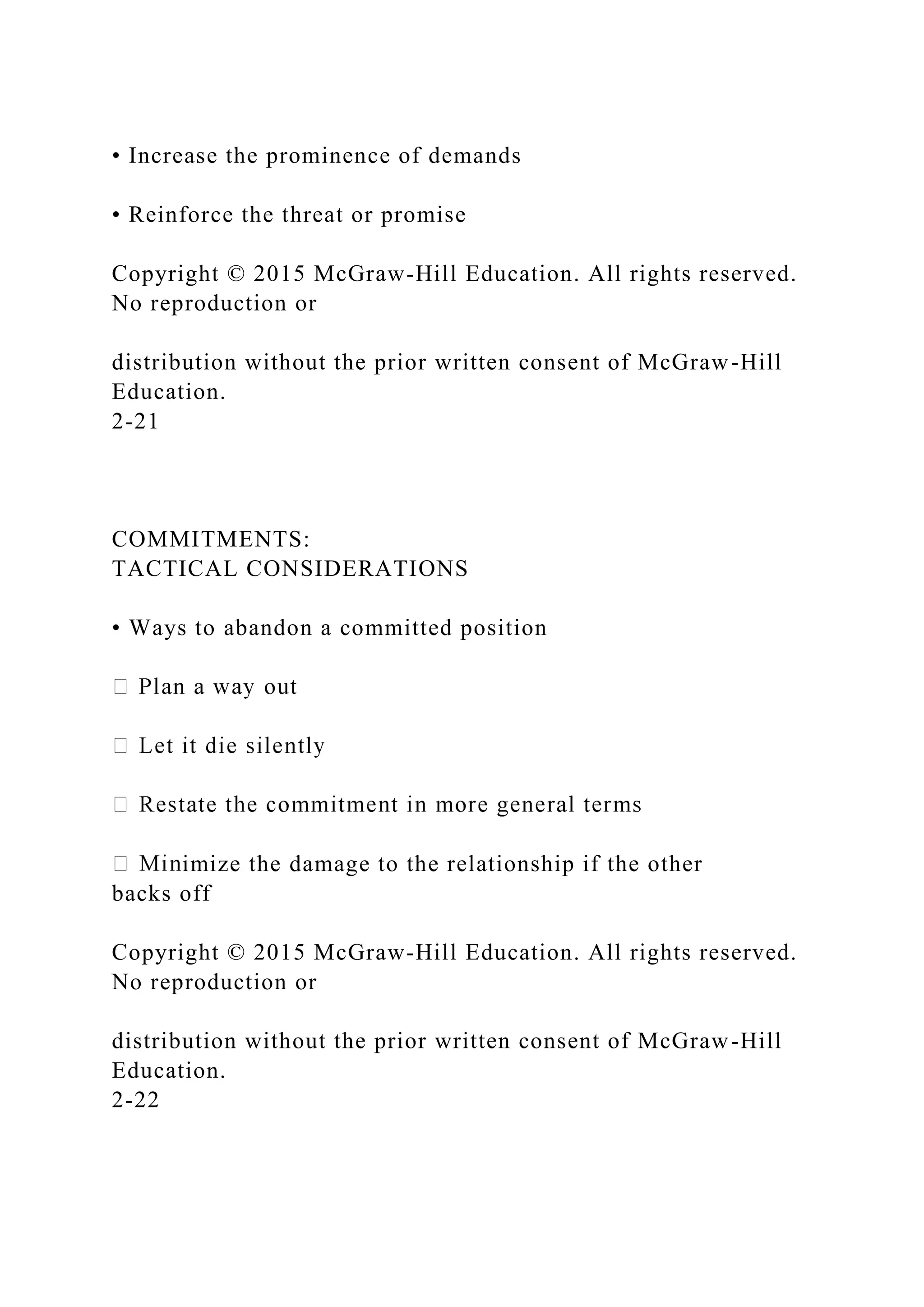 • Increase the prominence of demands
• Reinforce the threat or promise
Copyright © 2015 McGraw-Hill Education. All rights reserved.
No reproduction or
distribution without the prior written consent of McGraw-Hill
Education.
2-21
COMMITMENTS:
TACTICAL CONSIDERATIONS
• Ways to abandon a committed position
imize the damage to the relationship if the other
backs off
Copyright © 2015 McGraw-Hill Education. All rights reserved.
No reproduction or
distribution without the prior written consent of McGraw-Hill
Education.
2-22
 