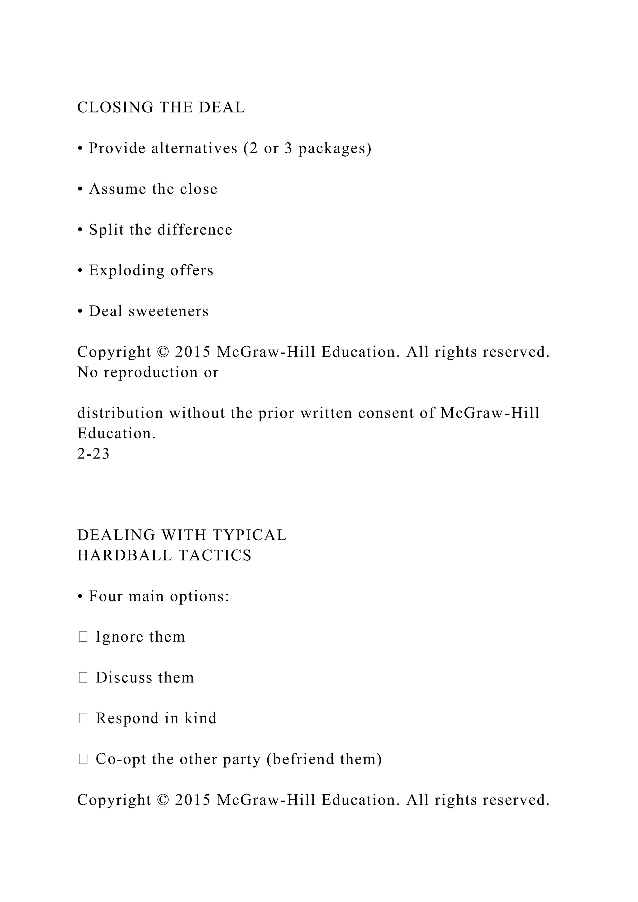 CLOSING THE DEAL
• Provide alternatives (2 or 3 packages)
• Assume the close
• Split the difference
• Exploding offers
• Deal sweeteners
Copyright © 2015 McGraw-Hill Education. All rights reserved.
No reproduction or
distribution without the prior written consent of McGraw-Hill
Education.
2-23
DEALING WITH TYPICAL
HARDBALL TACTICS
• Four main options:
-opt the other party (befriend them)
Copyright © 2015 McGraw-Hill Education. All rights reserved.
 