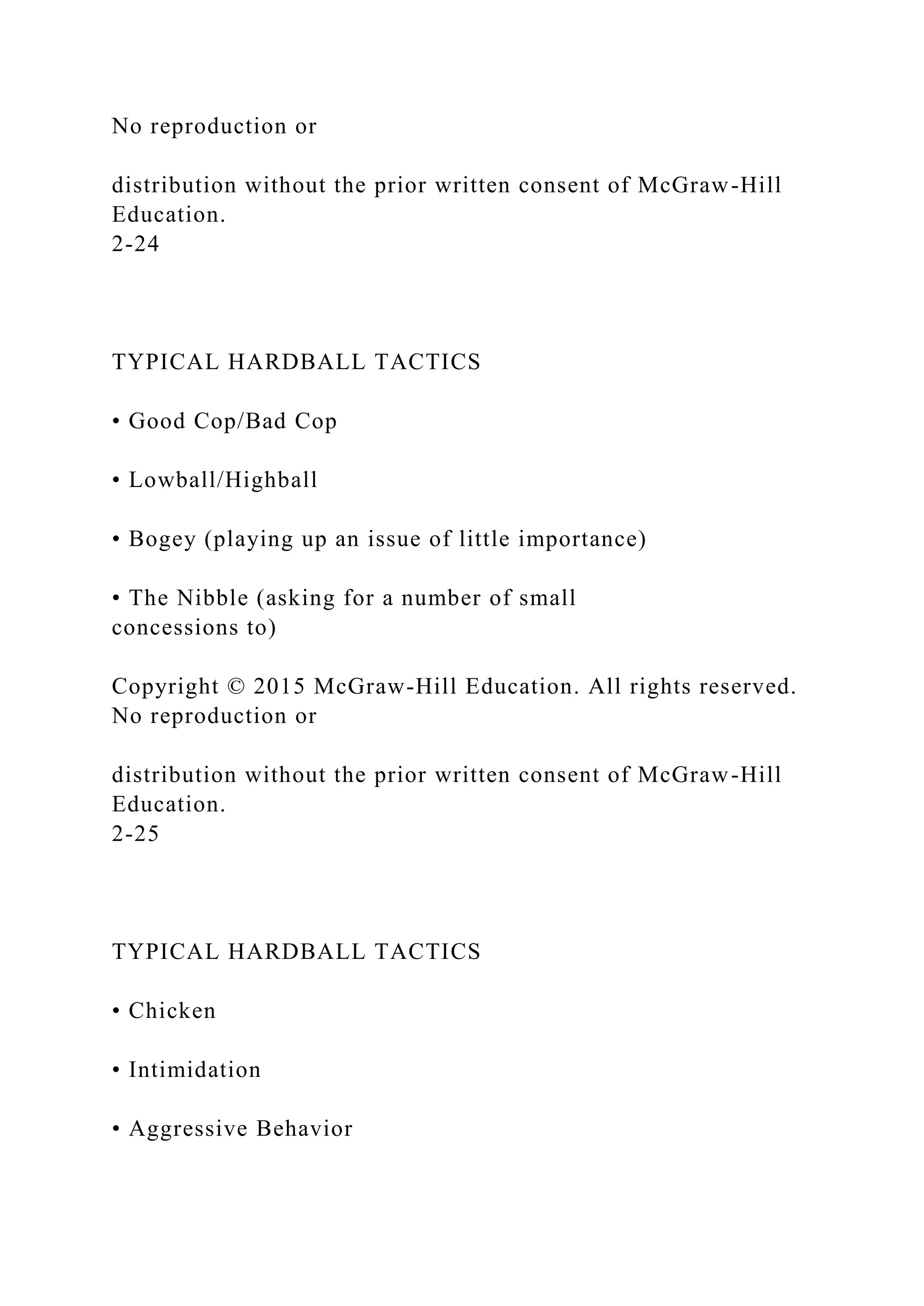 No reproduction or
distribution without the prior written consent of McGraw-Hill
Education.
2-24
TYPICAL HARDBALL TACTICS
• Good Cop/Bad Cop
• Lowball/Highball
• Bogey (playing up an issue of little importance)
• The Nibble (asking for a number of small
concessions to)
Copyright © 2015 McGraw-Hill Education. All rights reserved.
No reproduction or
distribution without the prior written consent of McGraw-Hill
Education.
2-25
TYPICAL HARDBALL TACTICS
• Chicken
• Intimidation
• Aggressive Behavior
 