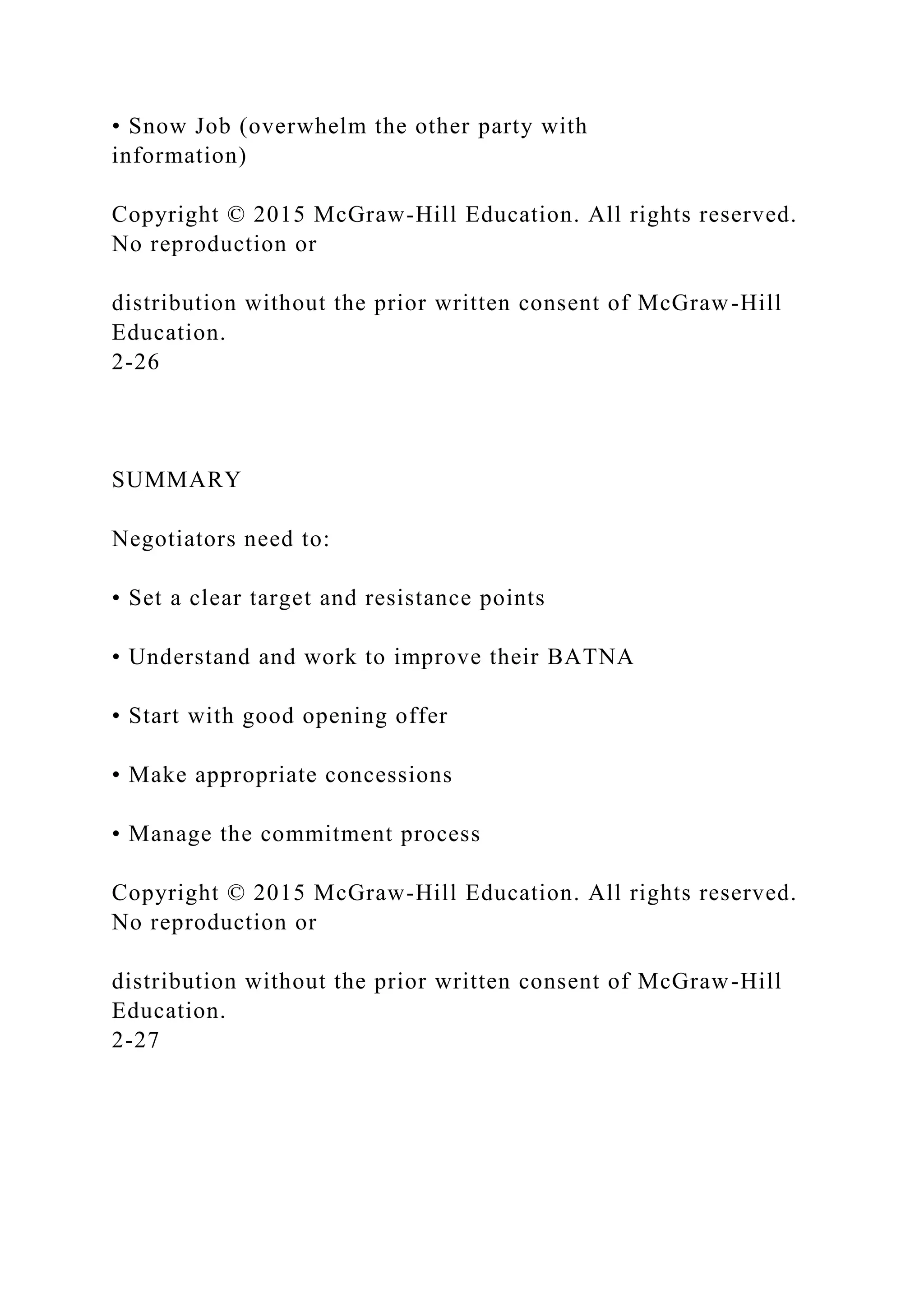 • Snow Job (overwhelm the other party with
information)
Copyright © 2015 McGraw-Hill Education. All rights reserved.
No reproduction or
distribution without the prior written consent of McGraw-Hill
Education.
2-26
SUMMARY
Negotiators need to:
• Set a clear target and resistance points
• Understand and work to improve their BATNA
• Start with good opening offer
• Make appropriate concessions
• Manage the commitment process
Copyright © 2015 McGraw-Hill Education. All rights reserved.
No reproduction or
distribution without the prior written consent of McGraw-Hill
Education.
2-27
 