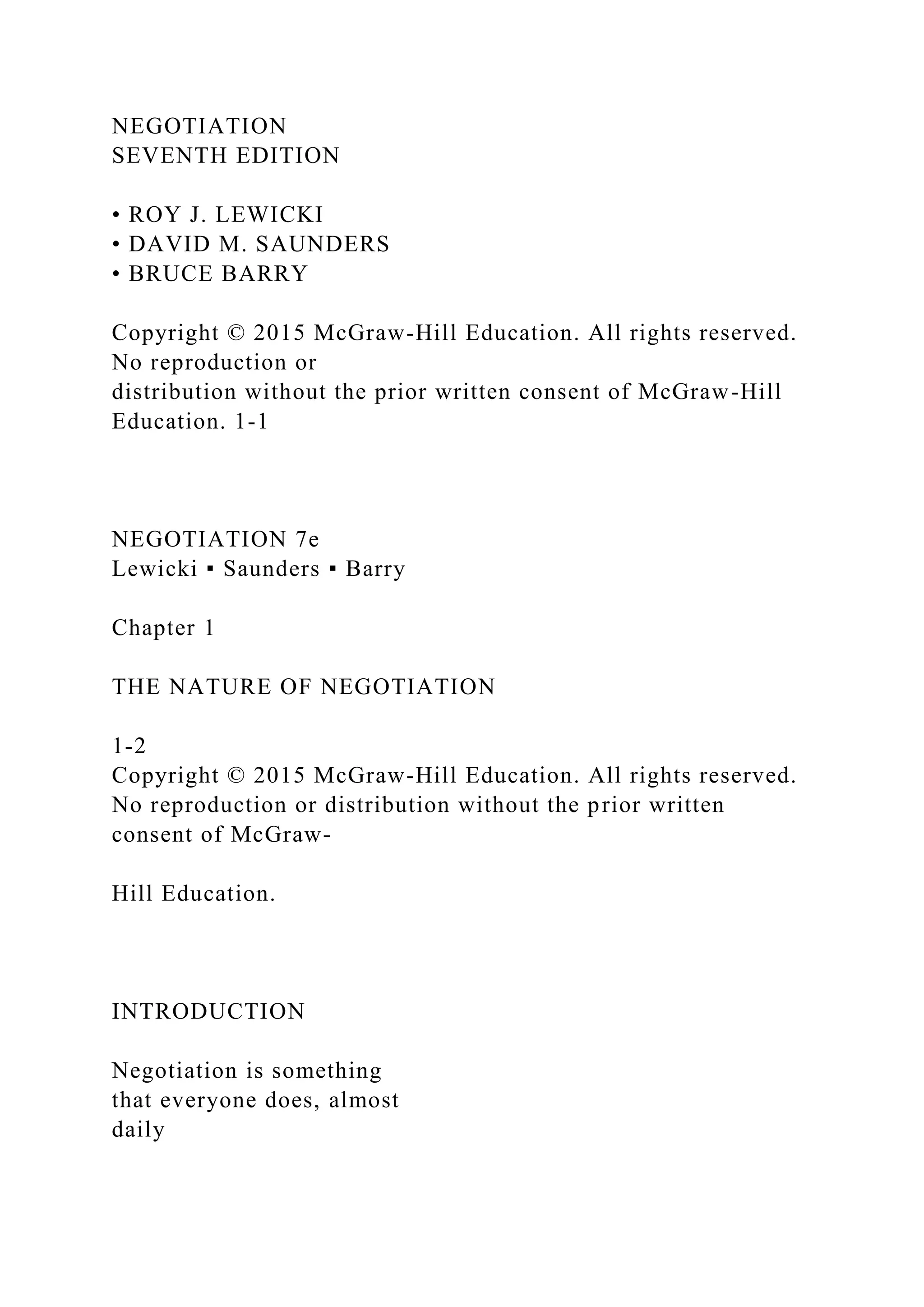 NEGOTIATION
SEVENTH EDITION
• ROY J. LEWICKI
• DAVID M. SAUNDERS
• BRUCE BARRY
Copyright © 2015 McGraw-Hill Education. All rights reserved.
No reproduction or
distribution without the prior written consent of McGraw-Hill
Education. 1‐1
NEGOTIATION 7e
Lewicki ▪ Saunders ▪ Barry
Chapter 1
THE NATURE OF NEGOTIATION
1‐2
Copyright © 2015 McGraw-Hill Education. All rights reserved.
No reproduction or distribution without the prior written
consent of McGraw-
Hill Education.
INTRODUCTION
Negotiation is something
that everyone does, almost
daily
 