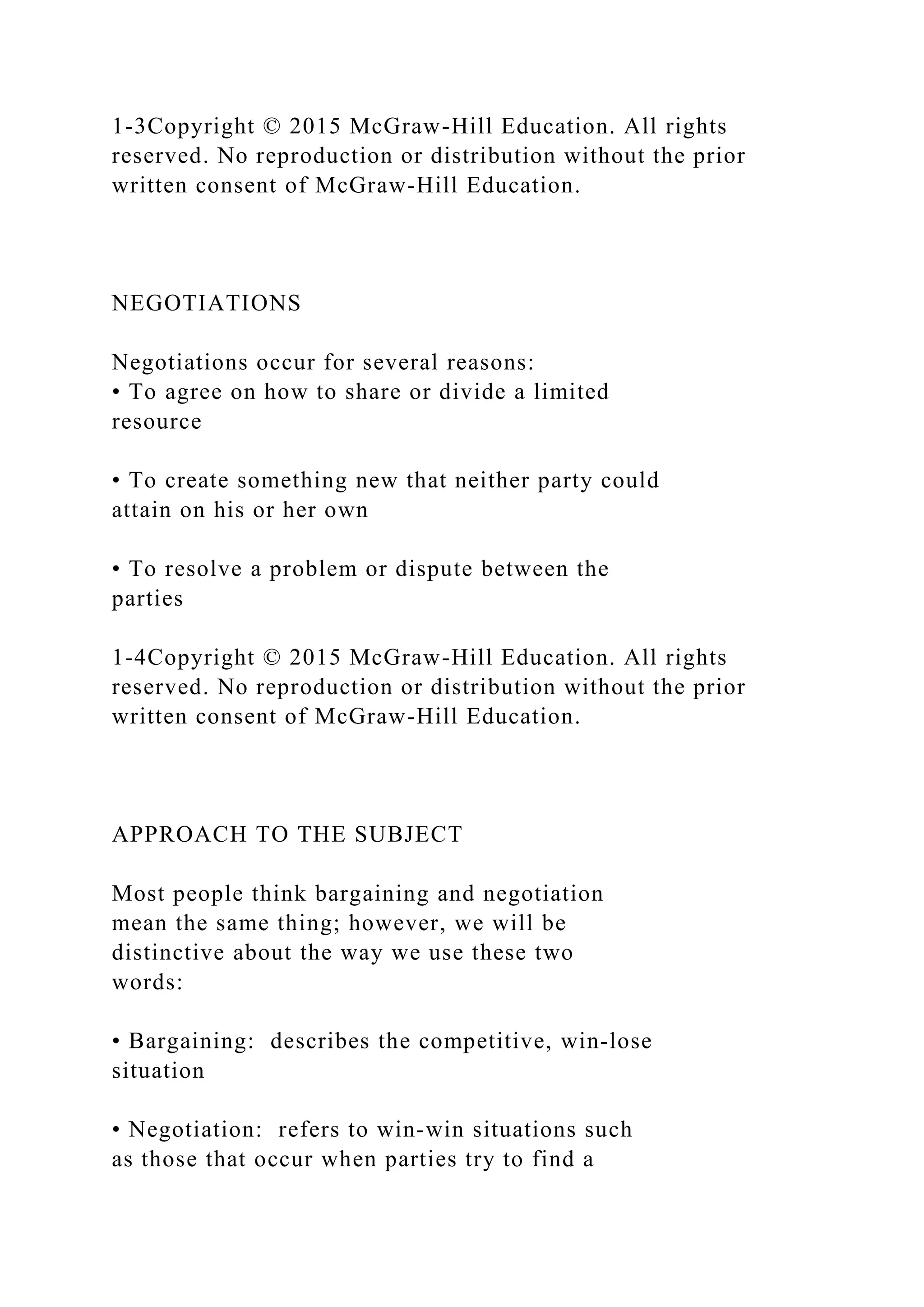 1-3Copyright © 2015 McGraw-Hill Education. All rights
reserved. No reproduction or distribution without the prior
written consent of McGraw-Hill Education.
NEGOTIATIONS
Negotiations occur for several reasons:
• To agree on how to share or divide a limited
resource
• To create something new that neither party could
attain on his or her own
• To resolve a problem or dispute between the
parties
1-4Copyright © 2015 McGraw-Hill Education. All rights
reserved. No reproduction or distribution without the prior
written consent of McGraw-Hill Education.
APPROACH TO THE SUBJECT
Most people think bargaining and negotiation
mean the same thing; however, we will be
distinctive about the way we use these two
words:
• Bargaining: describes the competitive, win‐lose
situation
• Negotiation: refers to win‐win situations such
as those that occur when parties try to find a
 