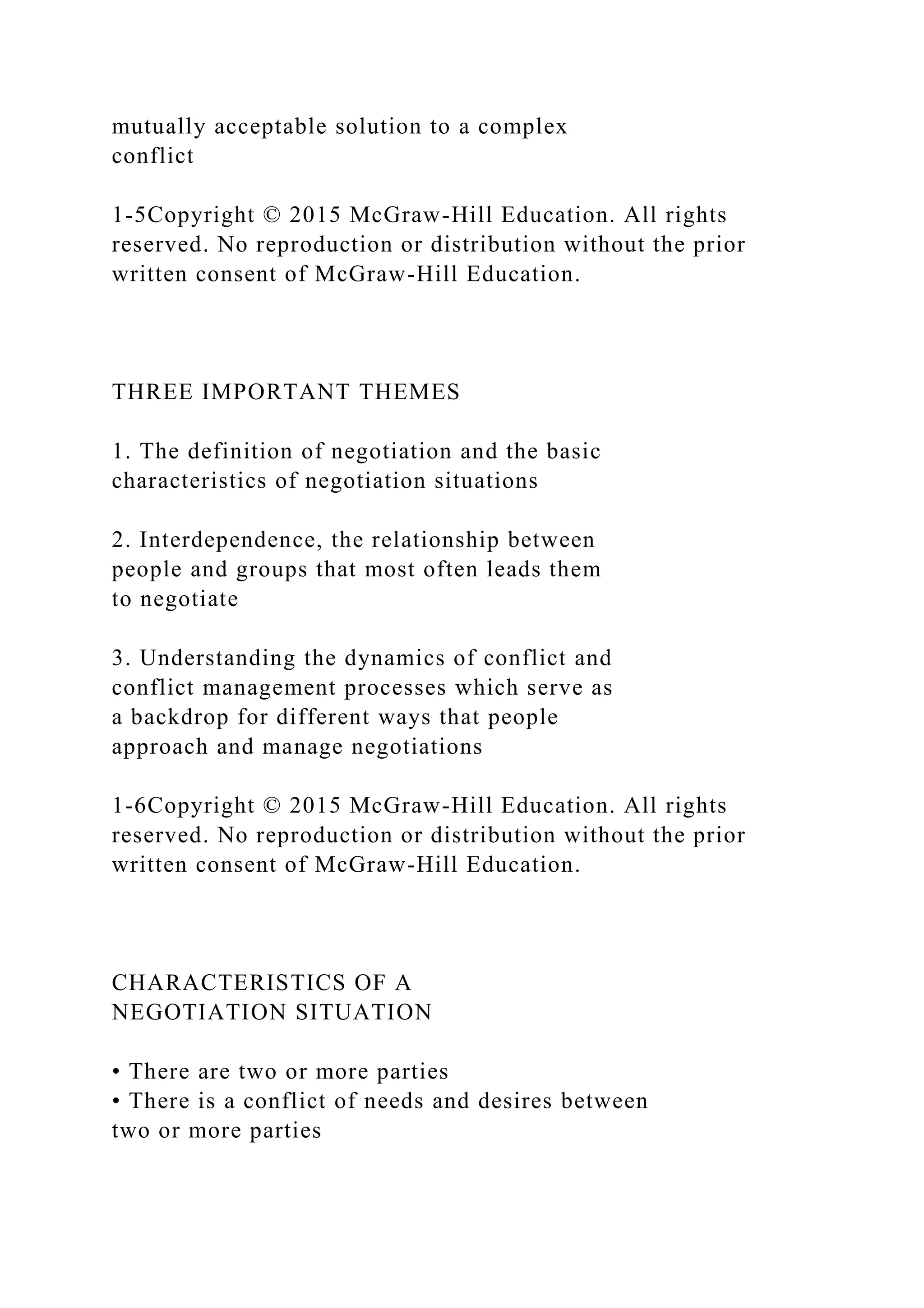 mutually acceptable solution to a complex
conflict
1-5Copyright © 2015 McGraw-Hill Education. All rights
reserved. No reproduction or distribution without the prior
written consent of McGraw-Hill Education.
THREE IMPORTANT THEMES
1. The definition of negotiation and the basic
characteristics of negotiation situations
2. Interdependence, the relationship between
people and groups that most often leads them
to negotiate
3. Understanding the dynamics of conflict and
conflict management processes which serve as
a backdrop for different ways that people
approach and manage negotiations
1-6Copyright © 2015 McGraw-Hill Education. All rights
reserved. No reproduction or distribution without the prior
written consent of McGraw-Hill Education.
CHARACTERISTICS OF A
NEGOTIATION SITUATION
• There are two or more parties
• There is a conflict of needs and desires between
two or more parties
 