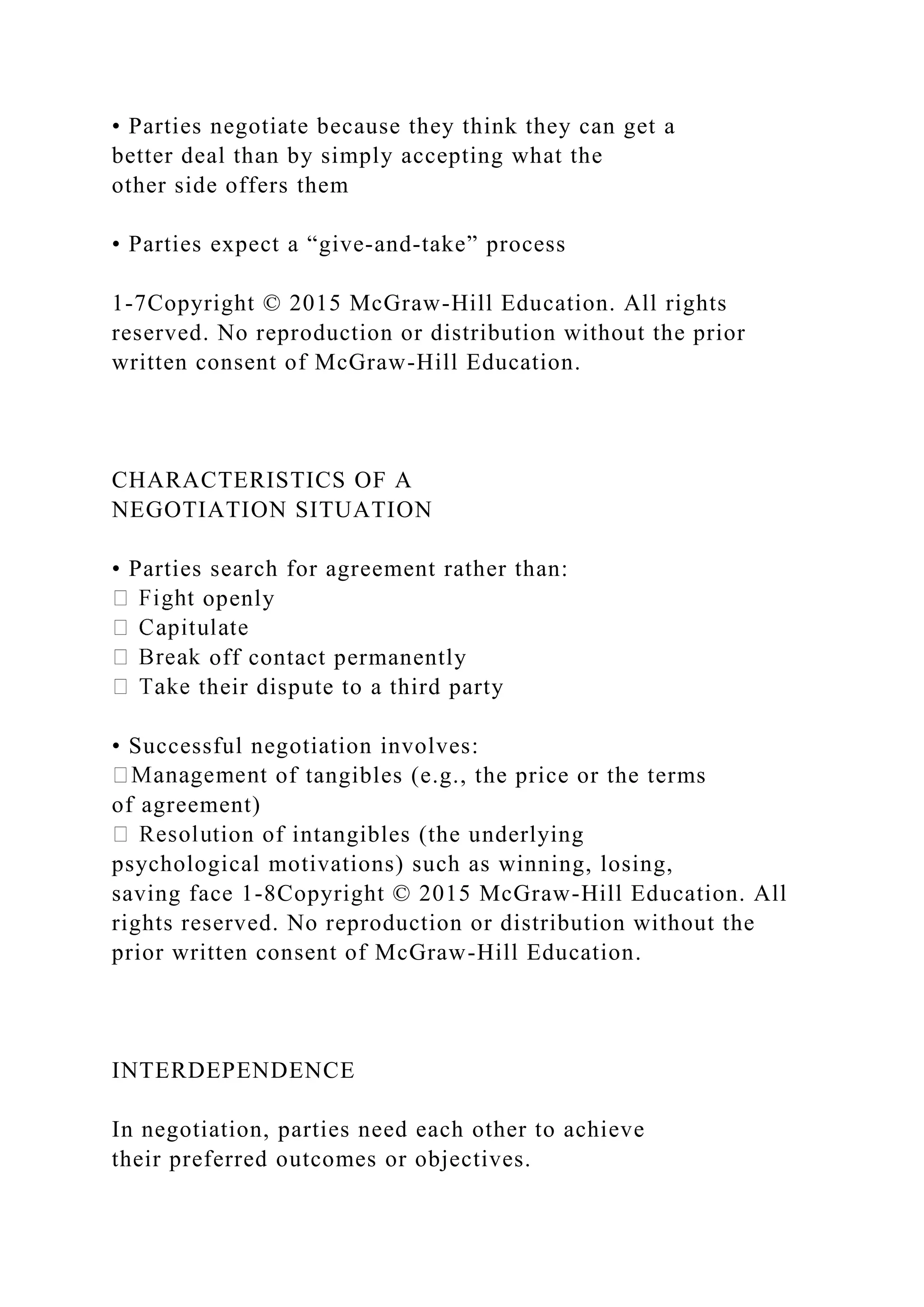 • Parties negotiate because they think they can get a
better deal than by simply accepting what the
other side offers them
• Parties expect a “give‐and‐take” process
1-7Copyright © 2015 McGraw-Hill Education. All rights
reserved. No reproduction or distribution without the prior
written consent of McGraw-Hill Education.
CHARACTERISTICS OF A
NEGOTIATION SITUATION
• Parties search for agreement rather than:
openly
off contact permanently
their dispute to a third party
• Successful negotiation involves:
of tangibles (e.g., the price or the terms
of agreement)
tion of intangibles (the underlying
psychological motivations) such as winning, losing,
saving face 1-8Copyright © 2015 McGraw-Hill Education. All
rights reserved. No reproduction or distribution without the
prior written consent of McGraw-Hill Education.
INTERDEPENDENCE
In negotiation, parties need each other to achieve
their preferred outcomes or objectives.
 