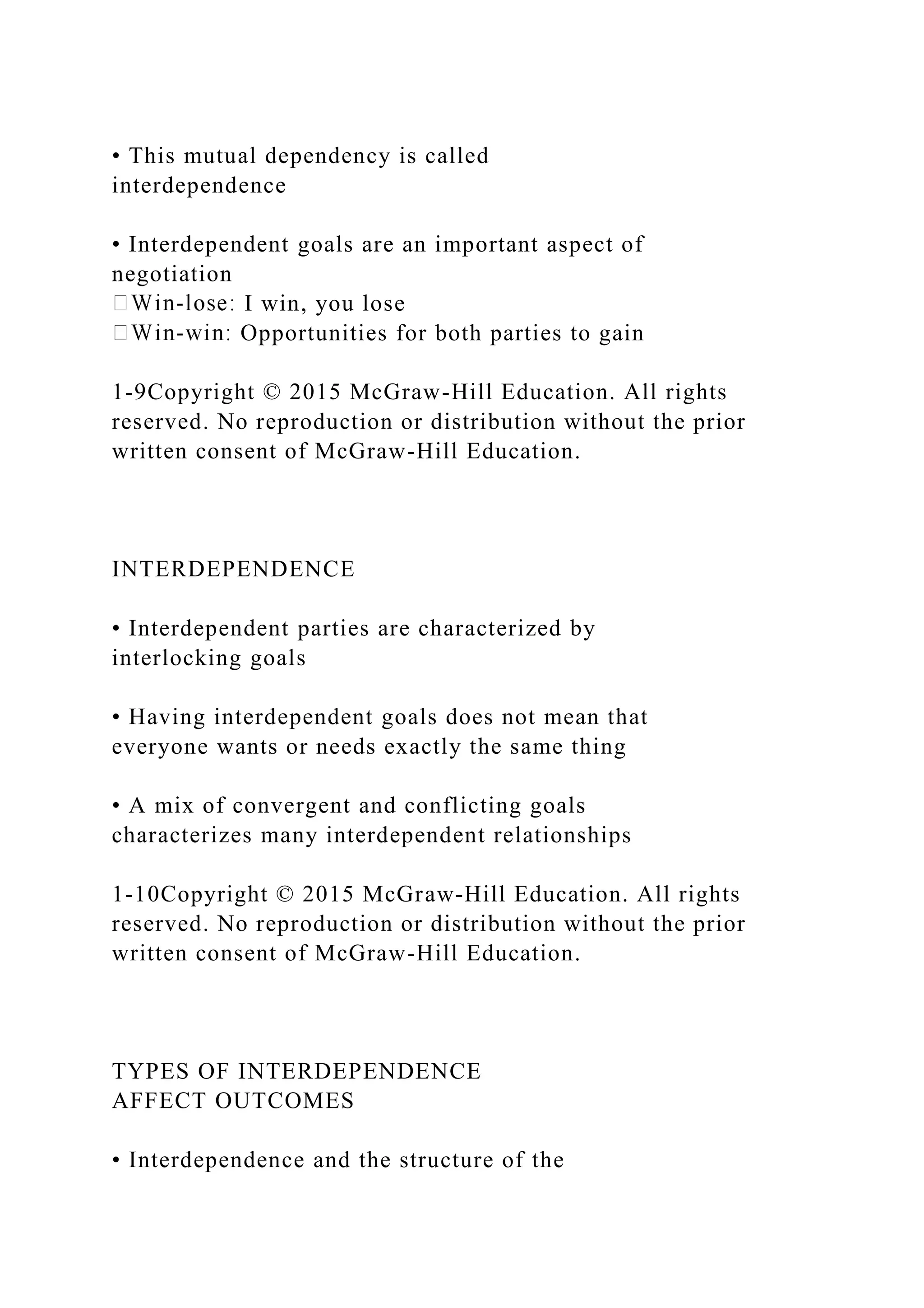 • This mutual dependency is called
interdependence
• Interdependent goals are an important aspect of
negotiation
I win, you lose
Opportunities for both parties to gain
1-9Copyright © 2015 McGraw-Hill Education. All rights
reserved. No reproduction or distribution without the prior
written consent of McGraw-Hill Education.
INTERDEPENDENCE
• Interdependent parties are characterized by
interlocking goals
• Having interdependent goals does not mean that
everyone wants or needs exactly the same thing
• A mix of convergent and conflicting goals
characterizes many interdependent relationships
1-10Copyright © 2015 McGraw-Hill Education. All rights
reserved. No reproduction or distribution without the prior
written consent of McGraw-Hill Education.
TYPES OF INTERDEPENDENCE
AFFECT OUTCOMES
• Interdependence and the structure of the
 